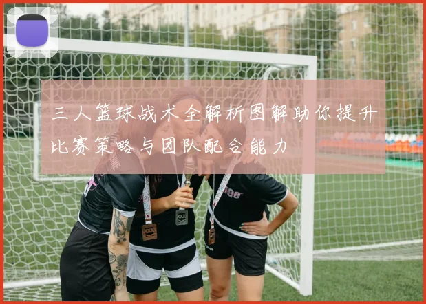 三人篮球战术全解析图解助你提升比赛策略与团队配合能力