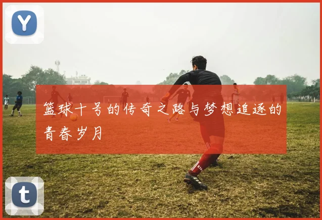 篮球十号的传奇之路与梦想追逐的青春岁月