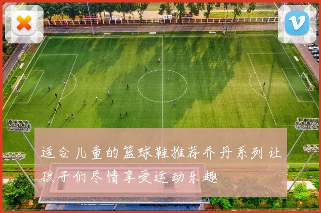 适合儿童的篮球鞋推荐乔丹系列让孩子们尽情享受运动乐趣