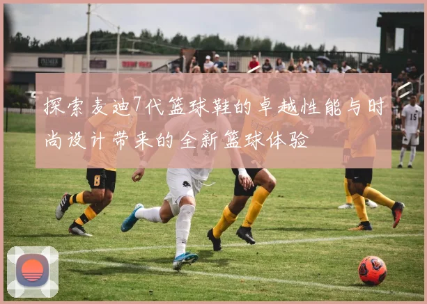 探索麦迪7代篮球鞋的卓越性能与时尚设计带来的全新篮球体验