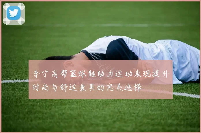 李宁高帮篮球鞋助力运动表现提升时尚与舒适兼具的完美选择